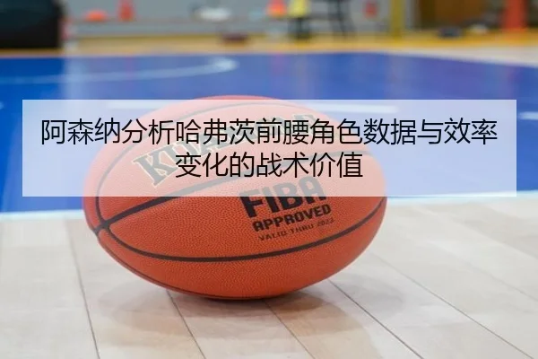 阿森纳分析哈弗茨前腰角色数据与效率变化的战术价值